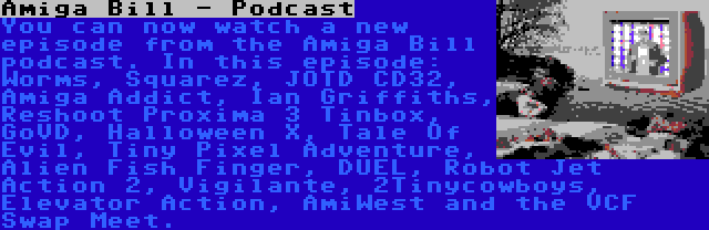 Amiga Bill - Podcast | You can now watch a new episode from the Amiga Bill podcast. In this episode: Worms, Squarez, JOTD CD32, Amiga Addict, Ian Griffiths, Reshoot Proxima 3 Tinbox, GoVD, Halloween X, Tale Of Evil, Tiny Pixel Adventure, Alien Fish Finger, DUEL, Robot Jet Action 2, Vigilante, 2Tinycowboys, Elevator Action, AmiWest and the VCF Swap Meet.