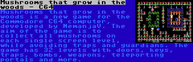 Mushrooms that grow in the woods - C64 | Mushrooms that grow in the woods is a new game for the Commodore C64 computer, developed by NemanjaV. The aim of the game is to collect all mushrooms on each single screen level, while avoiding traps and guardians. The game has 32 levels with doors, keys, traps, bombs, weapons, teleporting portals and more.