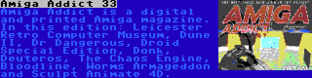 Amiga Addict 33 | Amiga Addict is a digital and printed Amiga magazine. In this edition: Leicester Retro Computer Museum, Dune II, Dr Dangerous, Droid Special Edition, Donk, Deuteros, The Chaos Engine, Bloodline, Worms Armageddon and Sculpt Animate 4D.