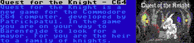 Quest for the Knight - C64 | Quest for the Knight is a new game for the Commodore C64 computer, developed by Patrickpatul. In the game you are on your way to Bärenfelde to look for a mayor. For you are the heir to a family of knights.