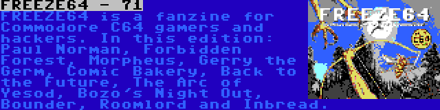 FREEZE64 - 71 | FREEZE64 is a fanzine for Commodore C64 gamers and hackers. In this edition: Paul Norman, Forbidden Forest, Morpheus, Gerry the Germ, Comic Bakery, Back to the Future, The Arc of Yesod, Bozo's Night Out, Bounder, Roomlord and Inbread.