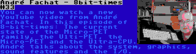 André Fachat - 8bit-times #33 | You can now watch a new YouTube video from André Fachat. In this episode of 8-bit-times: The current state of the Micro-PET family, the Ulti-PET, the Micro-PET and the Ultra-CPU. André talks about the system, graphics, sound features and the I/O.