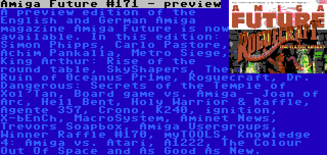 Amiga Future #171 - preview | A preview edition of the English and German Amiga magazine Amiga Future is now available. In this edition: Simon Phipps, Carlo Pastore, Achim Pankalla, Metro Siege, King Arthur: Rise of the round table, SkyShapers, The Ruin of 0ceanus Pr1me, Roguecraft, Dr. Dangerous: Secrets of the Temple of Xol'Tan, Board game vs. Amiga - Joan of Arc, Hell Bent, Holy Warrior & Raffle, Agente 357, Crono, K240, ignition, X-bEnCh, MacroSystem, Aminet News, Trevors Soapbox, Amiga Usergroups, Winner Raffle #170, myTOOLS, Knowledge 4: Amiga vs. Atari, A1222, The Colour Out Of Space and As Good As New.