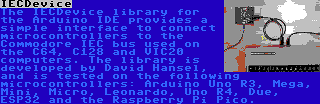 IECDevice | The IECDevice library for the Arduino IDE provides a simple interface to connect microcontrollers to the Commodore IEC bus used on the C64, C128 and VIC20 computers. The library is developed by David Hansel, and is tested on the following microcontrollers: Arduino Uno R3, Mega, Mini, Micro, Leonardo, Uno R4, Due, ESP32 and the Raspberry Pi Pico.