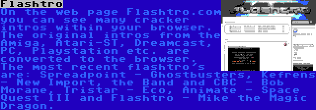 Flashtro | On the web page Flashtro.com you can see many cracker intros within your browser. The original intros from the Amiga, Atari-ST, Dreamcast, PC, Playstation etc. are converted to the browser. The most recent flashtro's are: Spreadpoint - Ghostbusters, Kefrens - New Import, the Band and CBC - Bob Morane, Tristar - Eco, Animate - Space Quest III and Flashtro - Mike the Magic Dragon.