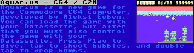 Aquarius - C64 / C2N | Aquarius is a new game for the Commodore C64 computer, developed by Aleksi Eeben. You can load the game with your Datassette, but after that you must also control the game with your Datassette. Press Play to dive, tap to shoot bubbles, and double tap to drop bombs.