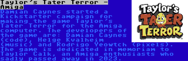 Taylor's Tater Terror - Amiga | Damian Caynes started a Kickstarter campaign for making the game Taylor's Tater Terror for the Amiga computer. The developers of the game are: Damian Caynes (code), Helge Kvalheim (music) and Rodrigo Yeowtch (pixels). The game is dedicated in memoriam to Taylor Calk, an Amiga enthusiasts who sadly passed away in 2023.