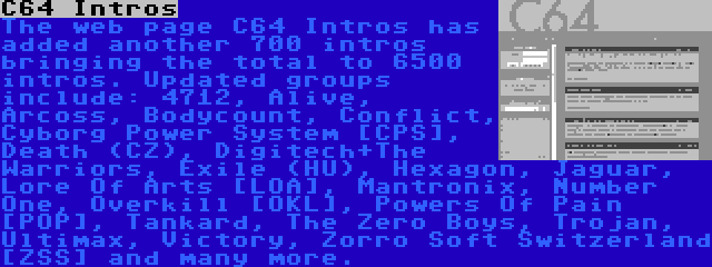 C64 Intros | The web page C64 Intros has added another 700 intros bringing the total to 6500 intros. Updated groups include: 4712, Alive, Arcoss, Bodycount, Conflict, Cyborg Power System [CPS], Death (CZ), Digitech+The Warriors, Exile (HU), Hexagon, Jaguar, Lore Of Arts [LOA], Mantronix, Number One, Overkill [OKL], Powers Of Pain [POP], Tankard, The Zero Boys, Trojan, Ultimax, Victory, Zorro Soft Switzerland [ZSS] and many more.