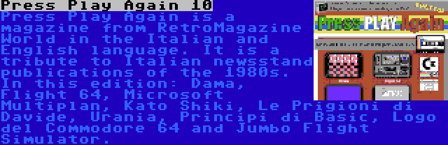 Press Play Again 10 | Press Play Again is a magazine from RetroMagazine World in the Italian and English language. It is a tribute to Italian newsstand publications of the 1980s. In this edition: Dama, Flight 64, Microsoft Multiplan, Kato Shiki, Le Prigioni di Davide, Urania, Principi di Basic, Logo del Commodore 64 and Jumbo Flight Simulator.