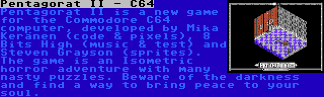 Pentagorat II - C64 | Pentagorat II is a new game for the Commodore C64 computer, developed by Mika Keränen (code & pixels), 8 Bits High (music & test) and Steven Grayson (sprites). The game is an Isometric horror adventure with many nasty puzzles. Beware of the darkness and find a way to bring peace to your soul.