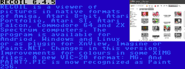 RECOIL 6.4.5 | RECOIL is a viewer of pictures in native formats of Amiga, Atari 8-bit, Atari Portfolio, Atari ST, Atari Falcon, Commodore 64 and ZX Spectrum computers. The program is available for Andriod, Windows and Linux or as plugin for XnView, Imagine or Paint.NET. Changes in this version: Improvements for colours in some XIMG files. A new VIC-20 format: MG. And PAINT?.PIC is now recognized as Paint 256.