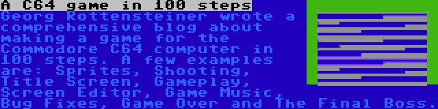 A C64 game in 100 steps | Georg Rottensteiner wrote a comprehensive blog about making a game for the Commodore C64 computer in 100 steps. A few examples are: Sprites, Shooting, Title Screen, Gameplay, Screen Editor, Game Music, Bug Fixes, Game Over and The Final Boss.