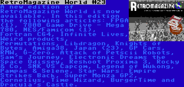 RetroMagazine World #23 | A new edition of RetroMagazine World is now available. In this edition the following articles: FPGA (1), 7800 Game Drive - Mega 780, NES/Famicom (1), Fortran C64, Infinite Lives, Weird products, Permutations, Libdragon, Knights of Bytes, Amiga38, Japan (23), GP Cars, RMW, G-Zero, Attack of Petscii Robots, Sam's Journey, Electronic Dreams the Space Odissey, Reshoot Proxima 3, Rocky & Co, SNK VS Capcom, Legend of Wukong, Pampas & Selene, Star Wars: Empire Strikes Back, Super Monza GP2, Cornelius, Time Wizard, BurgerTime and Dracula's Castle.