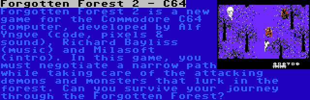 Forgotten Forest 2 - C64 | Forgotten Forest 2 is a new game for the Commodore C64 computer, developed by Alf Yngve (code, pixels & sound), Richard Bayliss (music) and Milasoft (intro). In this game, you must negotiate a narrow path while taking care of the attacking demons and monsters that lurk in the forest. Can you survive your journey through the Forgotten Forest?