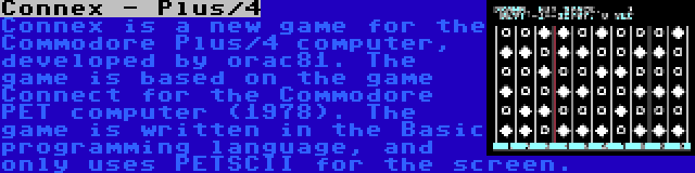 Connex - Plus/4 | Connex is a new game for the Commodore Plus/4 computer, developed by orac81. The game is based on the game Connect for the Commodore PET computer (1978). The game is written in the Basic programming language, and only uses PETSCII for the screen.