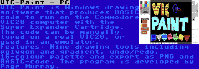 VIC-Paint - PC | VIC-Paint is Windows drawing software that produces BASIC code to run on the Commodore VIC20 computer with the Super Expander Cartridge. The code can be manually typed on a real VIC20, or used in an emulator. Features: Nine drawing tools including polygon and gradient, undo/redo, 16-colour palette and export as PNG and BASIC-code. The program is developed by Page Murray.