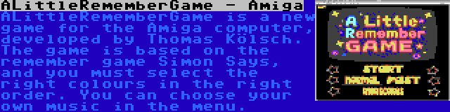 ALittleRememberGame - Amiga | ALittleRememberGame is a new game for the Amiga computer, developed by Thomas Kölsch. The game is based on the remember game Simon Says, and you must select the right colours in the right order. You can choose your own music in the menu.