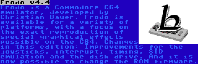 Frodo v4.4 | Frodo is a Commodore C64 emulator, developed by Christian Bauer. Frodo is available for a variety of platforms, with a focus on the exact reproduction of special graphical effects possible on the C64. Changes in this edition: Improvements for the joysticks, interrupt, timing, SID emulation and the disk drive. And it is now possible to change the ROM firmware.