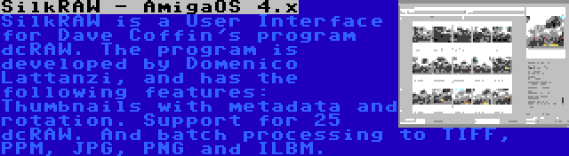 SilkRAW - AmigaOS 4.x | SilkRAW is a User Interface for Dave Coffin's program dcRAW. The program is developed by Domenico Lattanzi, and has the following features: Thumbnails with metadata and rotation. Support for 25 dcRAW. And batch processing to TIFF, PPM, JPG, PNG and ILBM.