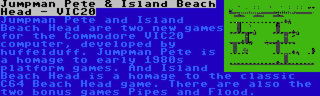 Jumpman Pete & Island Beach Head - VIC20 | Jumpman Pete and Island Beach Head are two new games for the Commodore VIC20 computer, developed by huffelduff. Jumpman Pete is a homage to early 1980s platform games. And Island Beach Head is a homage to the classic C64 Beach Head game. There are also the two bonus games Pipes and Flood.