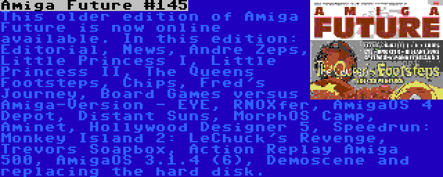 Amiga Future #145 | This older edition of Amiga Future is now online available. In this edition: Editorial, News, Andre Zeps, Little Princess I, Little Princess II, The Queens Footsteps, Chips, Fred's Journey, Board Games versus Amiga-Version - EYE, RNOXfer, AmigaOS 4 Depot, Distant Suns, MorphOS Camp, Aminet, Hollywood Designer 5, Speedrun: Monkey Island 2: LeChuck's Revenge, Trevors Soapbox, Action Replay Amiga 500, AmigaOS 3.1.4 (6), Demoscene and replacing the hard disk.