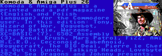 Komoda & Amiga Plus 26 | Komoda & Amiga Plus is a printed and a pdf magazine (English and Polish language) for the Commodore user. In this edition: Tony, Wizard of Wor, Roguebot, Binary Battle, Warzone, XC=BASIC (7), 6502 Assembly (3), Kondi Krush, Mars Patrol, FiZZ, Ami H.E.R.O., Cecconoid, BabeAnoid, Roguecraft, The BIG Deal, Pierre le Chef is Out to Lunch, Talking Heads, Lovebyte 2024, Sea Dragons and Johnny presents.