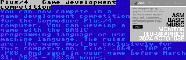 Plus/4 - Game development competition | You can now compete in a game development competition for the Commodore Plus/4 computer. You can develop a game with the BASIC programming language or use machine language. The rules are: The game must be exclusively for this competition. File: .D64, .TAP or .PRG. And send in your game before March 31, 2025 - 23:59 hours.