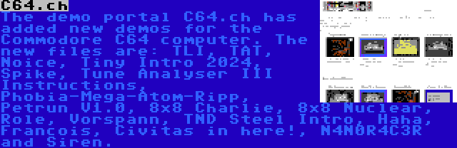 C64.ch | The demo portal C64.ch has added new demos for the Commodore C64 computer. The new files are: TLI, TAT, Noice, Tiny Intro 2024, Spike, Tune Analyser III Instructions, Phobia-Mega-Atom-Ripp, Petrun V1.0, 8x8 Charlie, 8x8 Nuclear, Role, Vorspann, TND Steel Intro, Haha, Francois, Civitas in here!, N4N0R4C3R and Siren.