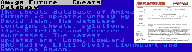 Amiga Future - Cheats Database | The cheats database of Amiga Future is updated weekly by David Jahn. The database contains cheats, solutions, tips & tricks and Freezer addresses. The latest updates are: Loom, Lombard RAC Rally, Litil Divil, Lionheart and Sword of Sodan.