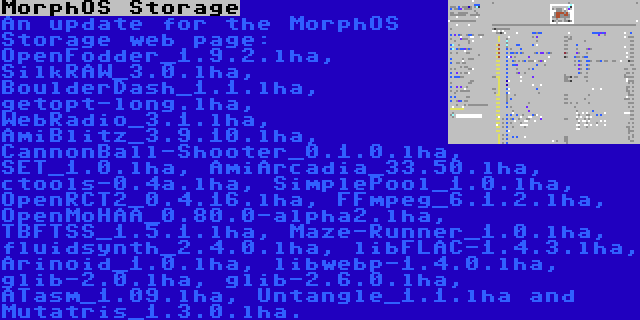 MorphOS Storage | An update for the MorphOS Storage web page: OpenFodder_1.9.2.lha, SilkRAW_3.0.lha, BoulderDash_1.1.lha, getopt-long.lha, WebRadio_3.1.lha, AmiBlitz_3.9.10.lha, CannonBall-Shooter_0.1.0.lha, SET_1.0.lha, AmiArcadia_33.50.lha, ctools-0.4a.lha, SimplePool_1.0.lha, OpenRCT2_0.4.16.lha, FFmpeg_6.1.2.lha, OpenMoHAA_0.80.0-alpha2.lha, TBFTSS_1.5.1.lha, Maze-Runner_1.0.lha, fluidsynth_2.4.0.lha, libFLAC-1.4.3.lha, Arinoid_1.0.lha, libwebp-1.4.0.lha, glib-2.0.lha, glib-2.6.0.lha, ATasm_1.09.lha, Untangle_1.1.lha and Mutatris_1.3.0.lha.