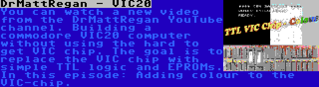 DrMattRegan - VIC20 | You can watch a new video from the DrMattRegan YouTube channel. Building a commodore VIC20 computer without using the hard to get VIC chip. The goal is to replace the VIC chip with simple TTL logic and EPROMs. In this episode: Adding colour to the VIC-chip.