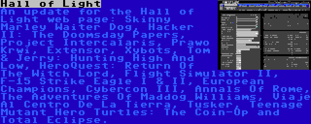 Hall of Light | An update for the Hall of Light web page: Skinny Marley Waiter Dog, Hacker II: The Doomsday Papers, Project Intercalaris, Prawo Krwi, Extensor, Xybots, Tom & Jerry: Hunting High And Low, HeroQuest: Return Of The Witch Lord, Flight Simulator II, F-15 Strike Eagle I & II, European Champions, Cybercon III, Annals Of Rome, The Adventures Of Maddog Williams, Viaje Al Centro De La Tierra, Tusker, Teenage Mutant Hero Turtles: The Coin-Op and Total Eclipse.