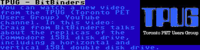 TPUG - BitBinders | You can watch a new video from the TPUG (Toronto PET Users Group) YouTube channel. In this video: Craig from BitBinders talks about the replicas of the Commodore 1581 disk drive, including a horizontal and vertical 1581 double disk drive.