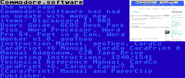 Commodore.software | The web page Commodore.software has had an update with many new items: Blackboard II BBS Users Guide, GEOS Desk Pack Plus, Word Processor, Word Pro 64, Poet in a Can, Word Worker v1.0, geoTheo Instruction Manual, geoTheo, CardCo CardPrint +G Manual, CardCo CardPrint A Manual Addendum, C2N Tape Drive Operating Instructions, 1540/1541 Technical Reference Manual, CardCo CardPrint +G, Cardco Card/? A (Card/Print) Manual and PaperClip Publisher.