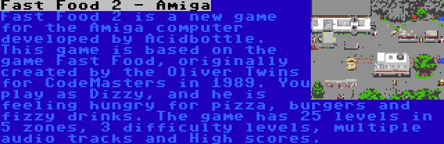 Fast Food 2 - Amiga | Fast Food 2 is a new game for the Amiga computer developed by Acidbottle. This game is based on the game Fast Food, originally created by the Oliver Twins for CodeMasters in 1989. You play as Dizzy, and he is feeling hungry for pizza, burgers and fizzy drinks. The game has 25 levels in 5 zones, 3 difficulty levels, multiple audio tracks and High scores.