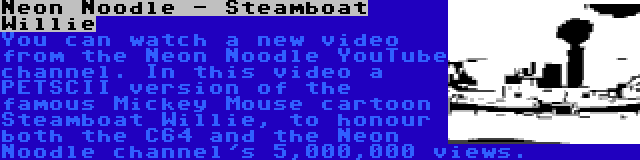 Neon Noodle - Steamboat Willie | You can watch a new video from the Neon Noodle YouTube channel. In this video a PETSCII version of the famous Mickey Mouse cartoon Steamboat Willie, to honour both the C64 and the Neon Noodle channel's 5,000,000 views.