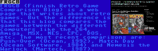 FRGCB | FRGCB (Finnish Retro Game Comparison Blog) is a web page that writes about retro games. But the difference is that this blog compares the games between the different computers like the C64, Amiga, MSX, NES, CPC, DOS, etc. The most recent comparisons are: Push-Over (Ocean, 1992), Match Day (Ocean Software, 1984) and Nemesis the Warlock (Martech, 1987).