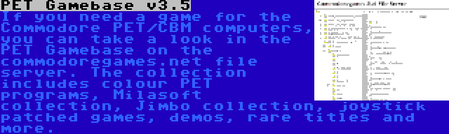 PET Gamebase v3.5 | If you need a game for the Commodore PET/CBM computers, you can take a look in the PET Gamebase on the commodoregames.net file server. The collection includes colour PET programs, Milasoft collection, Jimbo collection, joystick patched games, demos, rare titles and more.