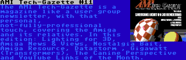 AMI Tech-Gazette #11 | The AMI Tech-Gazette is a magazine like a user group newsletter, with that personal, not-fully-professional touch, covering the Amiga and its relatives. In this edition: Lighting for 3D, Amiga News & Views, Nostalgia Bait, Amiga Resource, Datastorm , Gigawatt (Transformers), The Canine Perspective and YouTube Links of the Month.