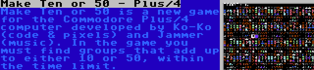 Make Ten or 50 - Plus/4 | Make Ten or 50 is a new game for the Commodore Plus/4 computer developed by Ko-Ko (code & pixels) and Jammer (music). In the game you must find groups that add up to either 10 or 50, within the time limit.