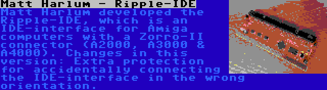 Matt Harlum - Ripple-IDE | Matt Harlum developed the Ripple-IDE, which is an IDE-interface for Amiga computers with a Zorro-II connector (A2000, A3000 & A4000). Changes in this version: Extra protection for accidentally connecting the IDE-interface in the wrong orientation.