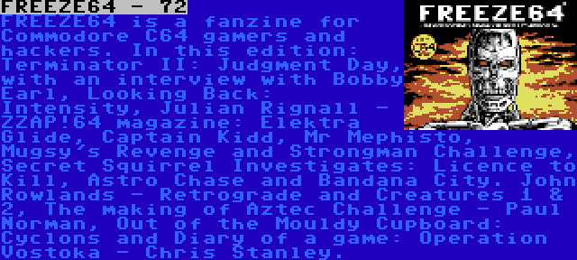 FREEZE64 - 72 | FREEZE64 is a fanzine for Commodore C64 gamers and hackers. In this edition: Terminator II: Judgment Day, with an interview with Bobby Earl, Looking Back: Intensity, Julian Rignall - ZZAP!64 magazine: Elektra Glide, Captain Kidd, Mr Mephisto, Mugsy's Revenge and Strongman Challenge, Secret Squirrel Investigates: Licence to Kill, Astro Chase and Bandana City. John Rowlands - Retrograde and Creatures 1 & 2, The making of Aztec Challenge - Paul Norman, Out of the Mouldy Cupboard: Cyclons and Diary of a game: Operation Vostoka - Chris Stanley.