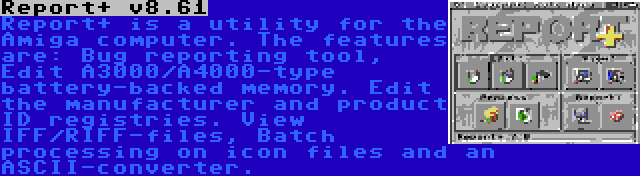 Report+ v8.61 | Report+ is a utility for the Amiga computer. The features are: Bug reporting tool, Edit A3000/A4000-type battery-backed memory. Edit the manufacturer and product ID registries. View IFF/RIFF-files, Batch processing on icon files and an ASCII-converter.