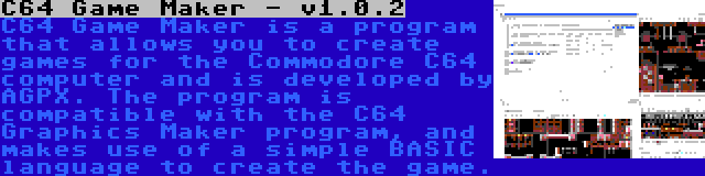 C64 Game Maker - v1.0.2 | C64 Game Maker is a program that allows you to create games for the Commodore C64 computer and is developed by AGPX. The program is compatible with the C64 Graphics Maker program, and makes use of a simple BASIC language to create the game.