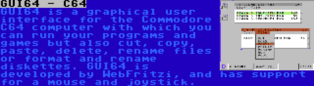 GUI64 - C64 | GUI64 is a graphical user interface for the Commodore C64 computer with which you can run your programs and games but also cut, copy, paste, delete, rename files or format and rename diskettes. GUI64 is developed by WebFritzi, and has support for a mouse and joystick.