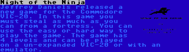 Night of the Ninja | Jeffrey Daniels released a new game for the Commodore VIC-20. In this game you must steal as much as you can from a fortress. You can use the easy or hard way to play the game. The game has 4 levels and can be played on a un-expanded VIC-20 or with an emulator.