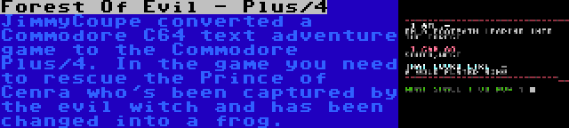 Forest Of Evil - Plus/4 | JimmyCoupe converted a Commodore C64 text adventure game to the Commodore Plus/4. In the game you need to rescue the Prince of Cenra who's been captured by the evil witch and has been changed into a frog.