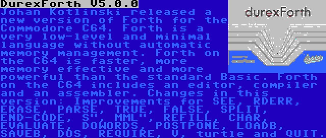 DurexForth V5.0.0 | Johan Kotlinski released a new version of Forth for the Commodore C64. Forth is a very low-level and minimal language without automatic memory management. Forth on the C64 is faster, more memory effective and more powerful than the standard Basic. Forth on the C64 includes an editor, compiler and an assembler. Changes in this version: Improvements for SEE, RDERR, ERASE, PARSE, TRUE, FALSE, SPLIT, END-CODE, S, MML, REFILL, CHAR, EVALUATE, DOWORDS, POSTPONE, LOADB, SAVEB, DOS, REQUIRE, V, turtle and QUIT.