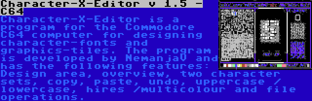 Character-X-Editor v 1.5 - C64 | Character-X-Editor is a program for the Commodore C64 computer for designing character-fonts and graphics-tiles. The program is developed by NemanjaV and has the following features: Design area, overview, two character sets, copy, paste, undo, uppercase / lowercase, hires /multicolour and file operations.