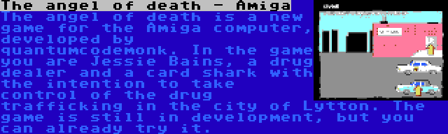 The angel of death - Amiga | The angel of death is a new game for the Amiga computer, developed by quantumcodemonk. In the game you are Jessie Bains, a drug dealer and a card shark with the intention to take control of the drug trafficking in the city of Lytton. The game is still in development, but you can already try it.